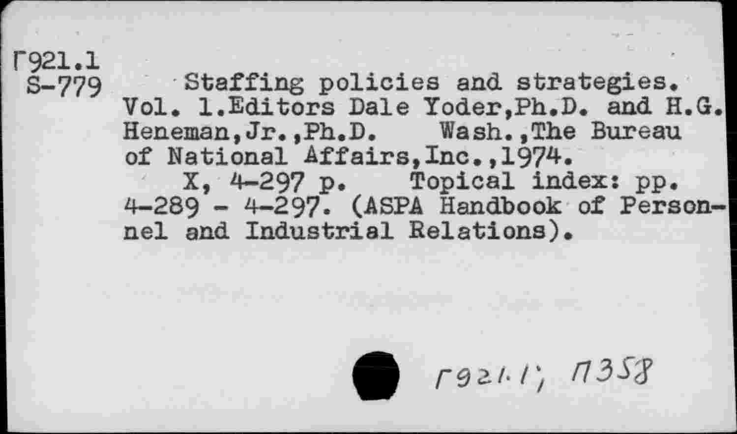 ﻿021.1
S-779 Staffing policies and strategies.
Vol. 1.Editors Dale Yoder,Ph.D. and H.G Heneman,Jr.,Ph.D.	Wash.,The Bureau
of National Affairs,Inc.,1974.
X, 4-297 p. Topical index: pp.
4-289 - 4-297. (ASPA Handbook of Person nel and Industrial Relations).